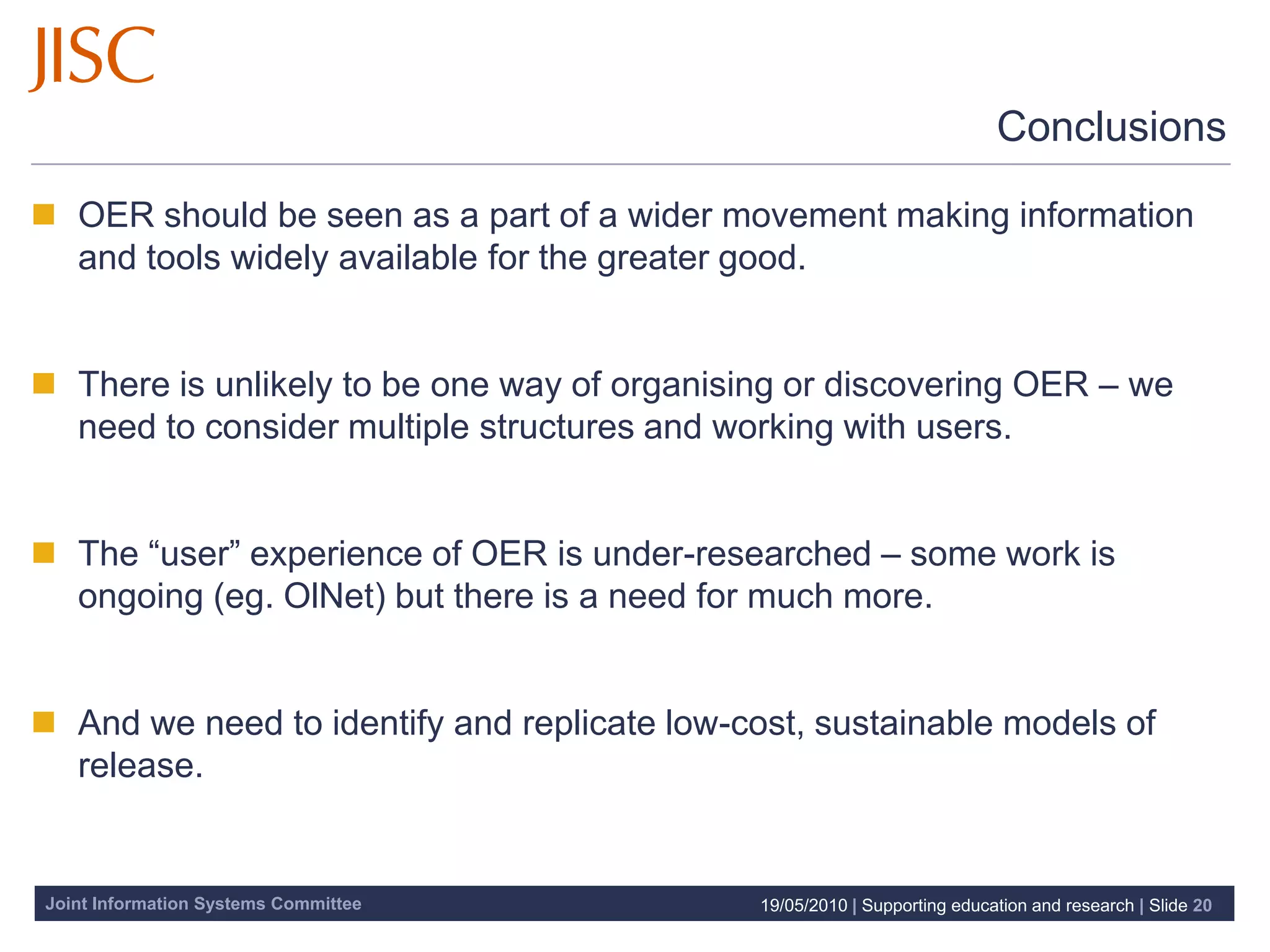 Conclusions

 OER should be seen as a part of a wider movement making information
  and tools widely available for the greater good.


 There is unlikely to be one way of organising or discovering OER – we
  need to consider multiple structures and working with users.


 The “user” experience of OER is under-researched – some work is
  ongoing (eg. OlNet) but there is a need for much more.


 And we need to identify and replicate low-cost, sustainable models of
  release.


Joint Information Systems Committee           19/05/2010 | Supporting education and research | Slide 20
 