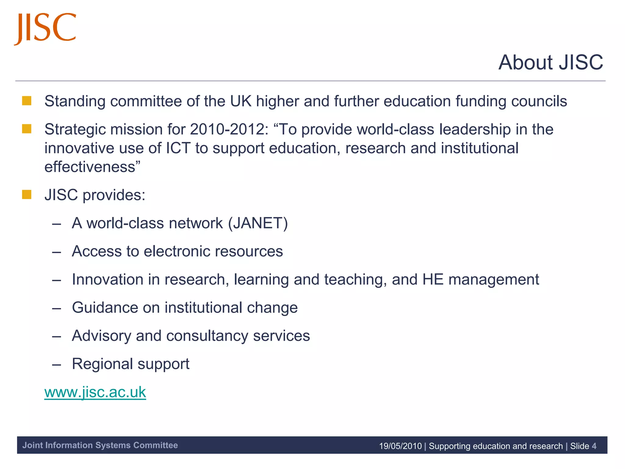 About JISC
 Standing committee of the UK higher and further education funding councils
 Strategic mission for 2010-2012: “To provide world-class leadership in the
  innovative use of ICT to support education, research and institutional
  effectiveness”
 JISC provides:
      – A world-class network (JANET)
      – Access to electronic resources
      – Innovation in research, learning and teaching, and HE management
      – Guidance on institutional change
      – Advisory and consultancy services
      – Regional support
    www.jisc.ac.uk


Joint Information Systems Committee                19/05/2010 | Supporting education and research | Slide 4
 