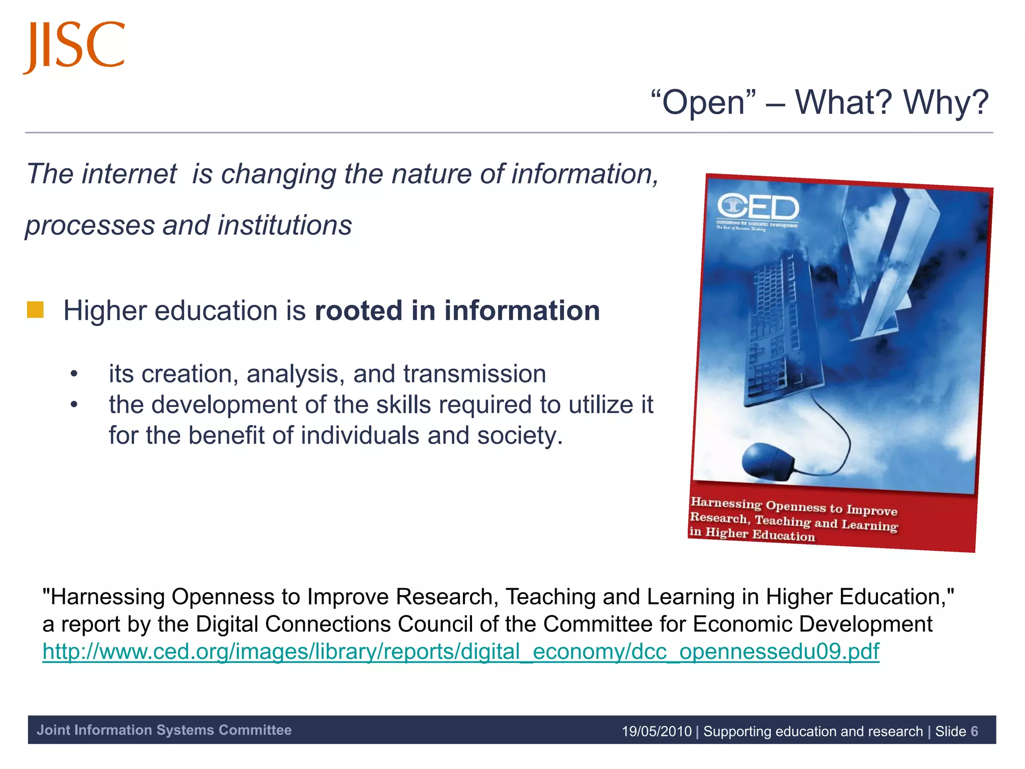 “Open” – What? Why?

The internet is changing the nature of information,
processes and institutions

 Higher education is rooted in information

    •    its creation, analysis, and transmission
    •    the development of the skills required to utilize it
         for the benefit of individuals and society.




 "Harnessing Openness to Improve Research, Teaching and Learning in Higher Education,"
 a report by the Digital Connections Council of the Committee for Economic Development
 http://www.ced.org/images/library/reports/digital_economy/dcc_opennessedu09.pdf


Joint Information Systems Committee                      19/05/2010 | Supporting education and research | Slide 6
 