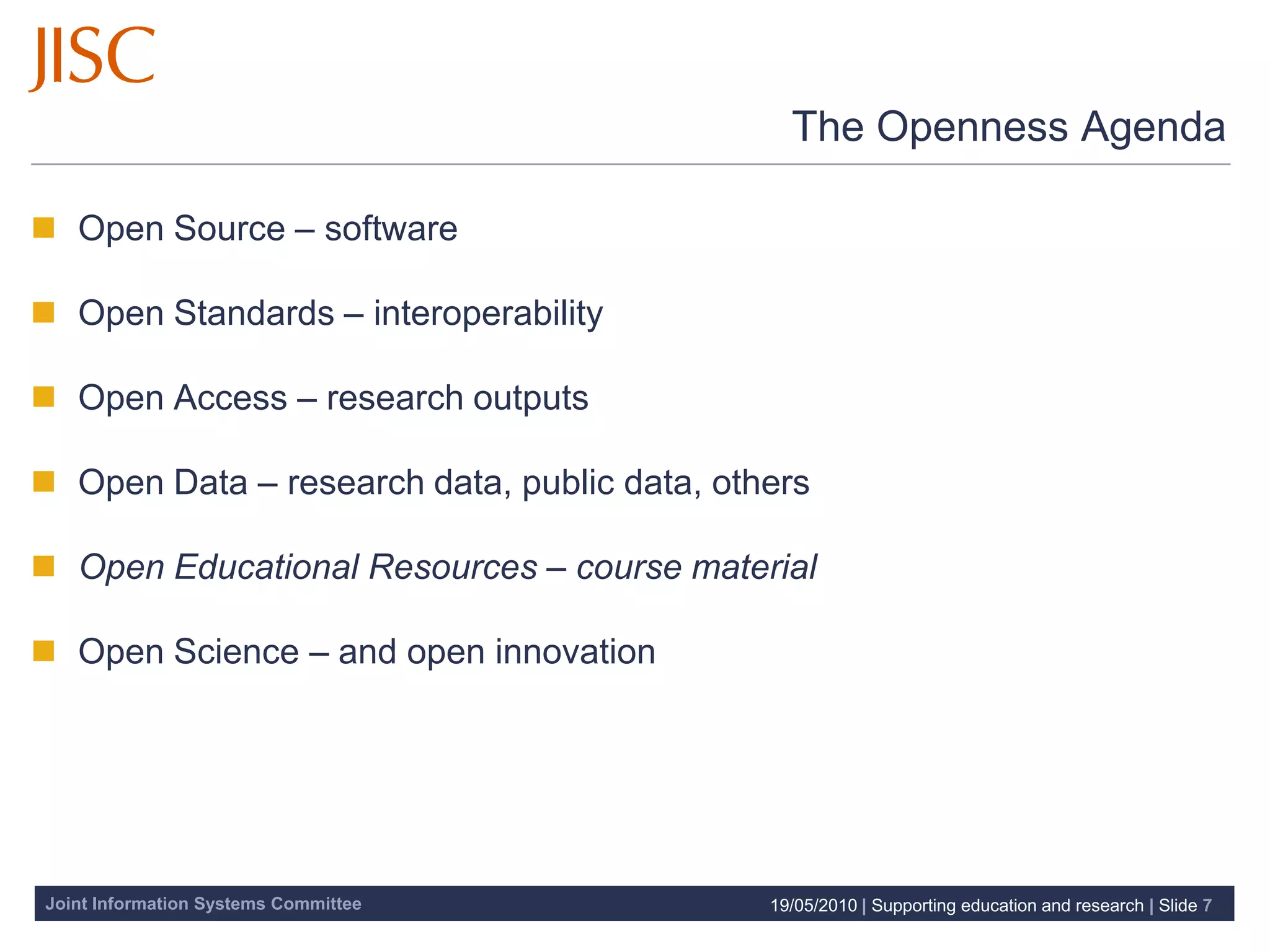 The Openness Agenda

 Open Source – software

 Open Standards – interoperability

 Open Access – research outputs

 Open Data – research data, public data, others

 Open Educational Resources – course material

 Open Science – and open innovation




Joint Information Systems Committee          19/05/2010 | Supporting education and research | Slide 7
 