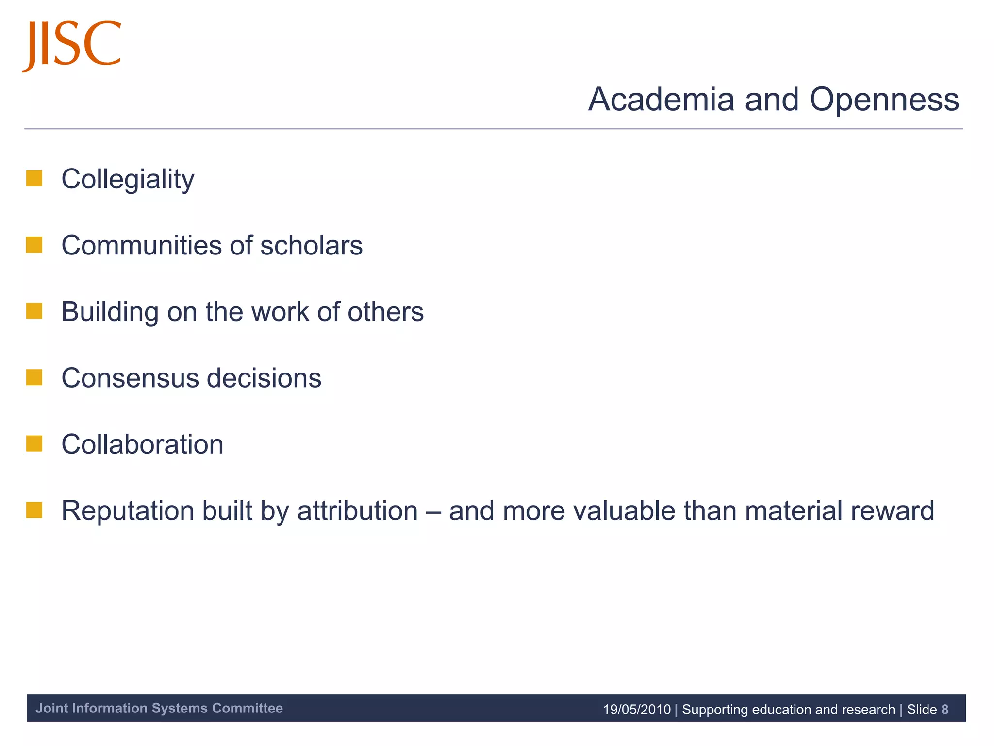 Academia and Openness

 Collegiality

 Communities of scholars

 Building on the work of others

 Consensus decisions

 Collaboration

 Reputation built by attribution – and more valuable than material reward




Joint Information Systems Committee           19/05/2010 | Supporting education and research | Slide 8
 