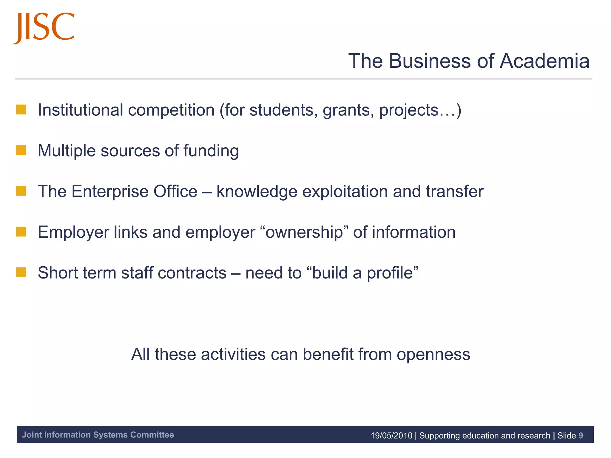 The Business of Academia

 Institutional competition (for students, grants, projects…)

 Multiple sources of funding

 The Enterprise Office – knowledge exploitation and transfer

 Employer links and employer “ownership” of information

 Short term staff contracts – need to “build a profile”



                         All these activities can benefit from openness



Joint Information Systems Committee                      19/05/2010 | Supporting education and research | Slide 9
 