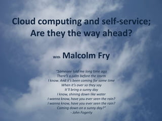 Cloud computing and self-service; Are they the way ahead? ,[object Object],WithMalcolm Fry,[object Object],“Someone told me long time ago,[object Object],There’s a calm before the storm,[object Object],I know. And it’s been coming for some time,[object Object],When it’s over so they say,[object Object],It’ll bring a sunny day,[object Object],I know, shining down like water,[object Object],I wanna know, have you ever seen the rain?,[object Object],I wanna know, have you ever seen the rain?,[object Object],Coming down on a sunny day?”,[object Object],- John Fogerty,[object Object]