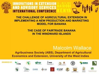 THE CHALLENGE OF AGRICULTURAL EXTENSION IN IMPLEMENTING A NEW PRODUCTION AND MARKETING MODEL FOR BANANA THE CASE OF FAIRTRADE BANANA IN THE WINDWARD ISLANDS Malcolm Wallace Agribusiness Society (ABS), Department of Agricultural Economics and Extension, University of the West Indies  