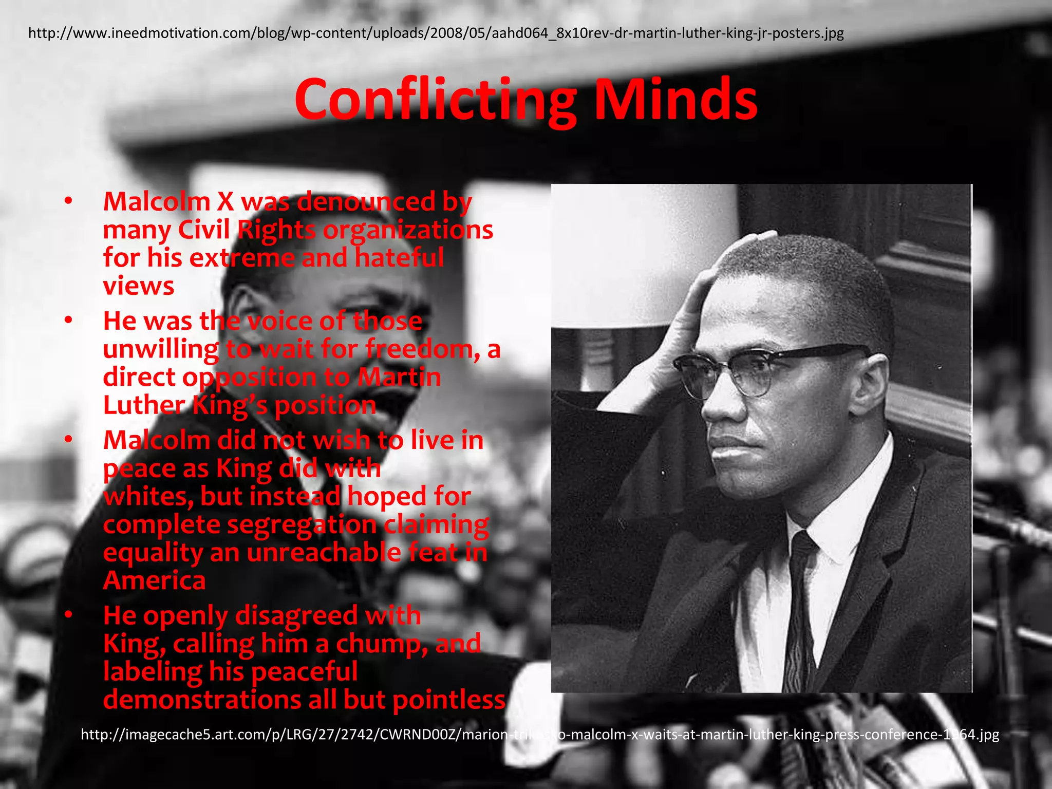 Conflicting MindsMalcolm X was denounced by many Civil Rights organizations for his extreme and hateful viewsHe was the voice of those unwilling to wait for freedom, a direct opposition to Martin Luther King’s positionMalcolm did not wish to live in peace as King did with whites, but instead hoped for complete segregation claiming equality an unreachable feat in AmericaHe openly disagreed with King, calling him a chump, and labeling his peaceful demonstrations all but pointlesshttp://www.ineedmotivation.com/blog/wp-content/uploads/2008/05/aahd064_8x10rev-dr-martin-luther-king-jr-posters.jpghttp://imagecache5.art.com/p/LRG/27/2742/CWRND00Z/marion-trikosko-malcolm-x-waits-at-martin-luther-king-press-conference-1964.jpg