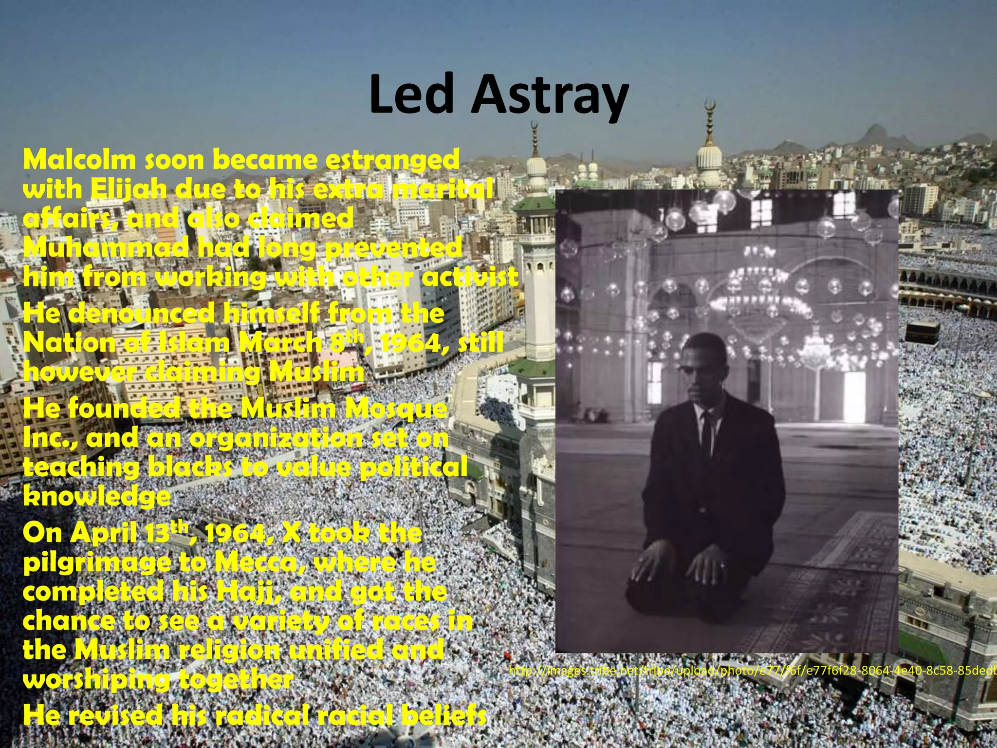 Led AstrayMalcolm soon became estranged with Elijah due to his extra marital affairs, and also claimed Muhammad had long prevented him from working with other activistHe denounced himself from the Nation of Islam March 8th, 1964, still however claiming MuslimHe founded the Muslim Mosque Inc., and an organization set on teaching blacks to value political knowledgeOn April 13th, 1964, X took the pilgrimage to Mecca, where he completed his Hajj, and got the chance to see a variety of races in the Muslim religion unified and worshiping togetherHe revised his radical racial beliefshttp://images.tribe.net/tribe/upload/photo/e77/f6f/e77f6f28-8064-4e40-8c58-85dedb6c93e0