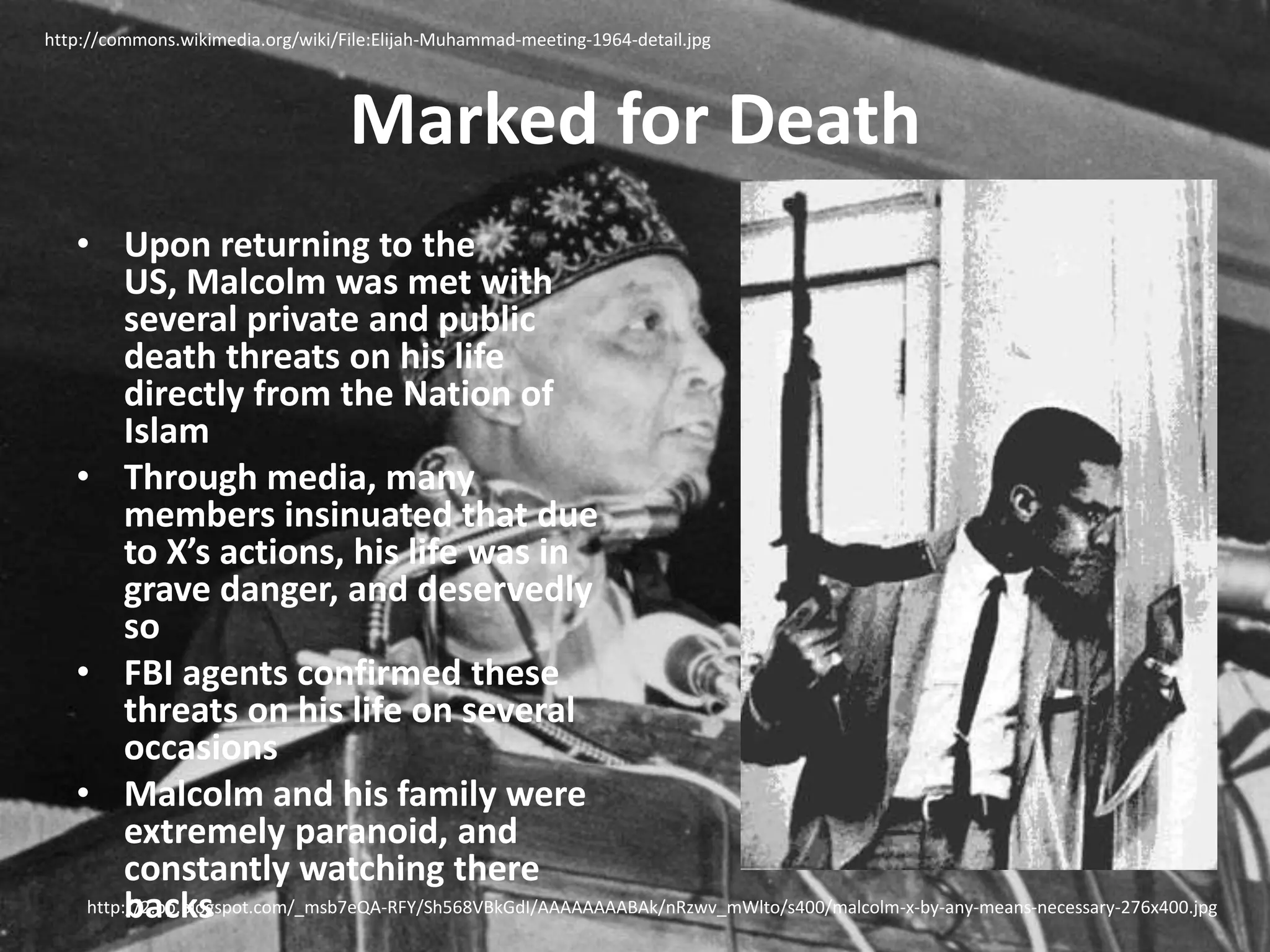 Marked for Deathhttp://commons.wikimedia.org/wiki/File:Elijah-Muhammad-meeting-1964-detail.jpgUpon returning to the US, Malcolm was met with several private and public death threats on his life directly from the Nation of IslamThrough media, many members insinuated that due to X’s actions, his life was in grave danger, and deservedly soFBI agents confirmed these threats on his life on several occasionsMalcolm and his family were extremely paranoid, and constantly watching there backshttp://2.bp.blogspot.com/_msb7eQA-RFY/Sh568VBkGdI/AAAAAAAABAk/nRzwv_mWlto/s400/malcolm-x-by-any-means-necessary-276x400.jpg