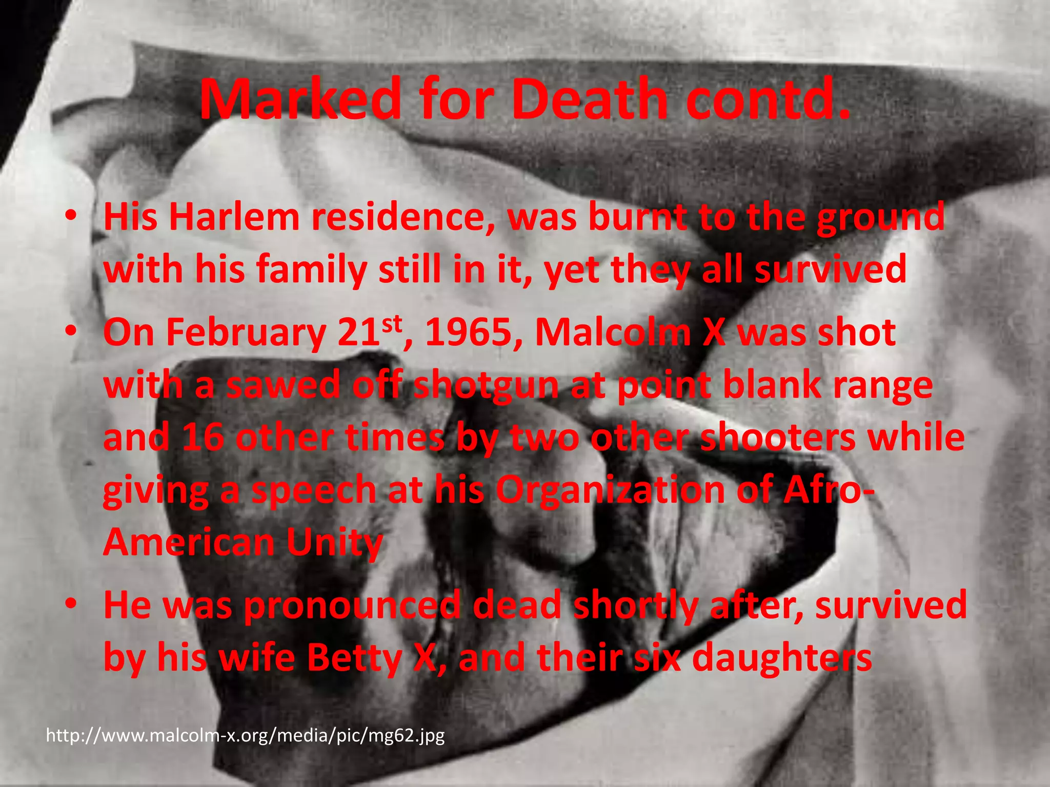 Marked for Death contd.His Harlem residence, was burnt to the ground with his family still in it, yet they all survivedOn February 21st, 1965, Malcolm X was shot with a sawed off shotgun at point blank range and 16 other times by two other shooters while giving a speech at his Organization of Afro-American UnityHe was pronounced dead shortly after, survived by his wife Betty X, and their six daughters  http://www.malcolm-x.org/media/pic/mg62.jpg