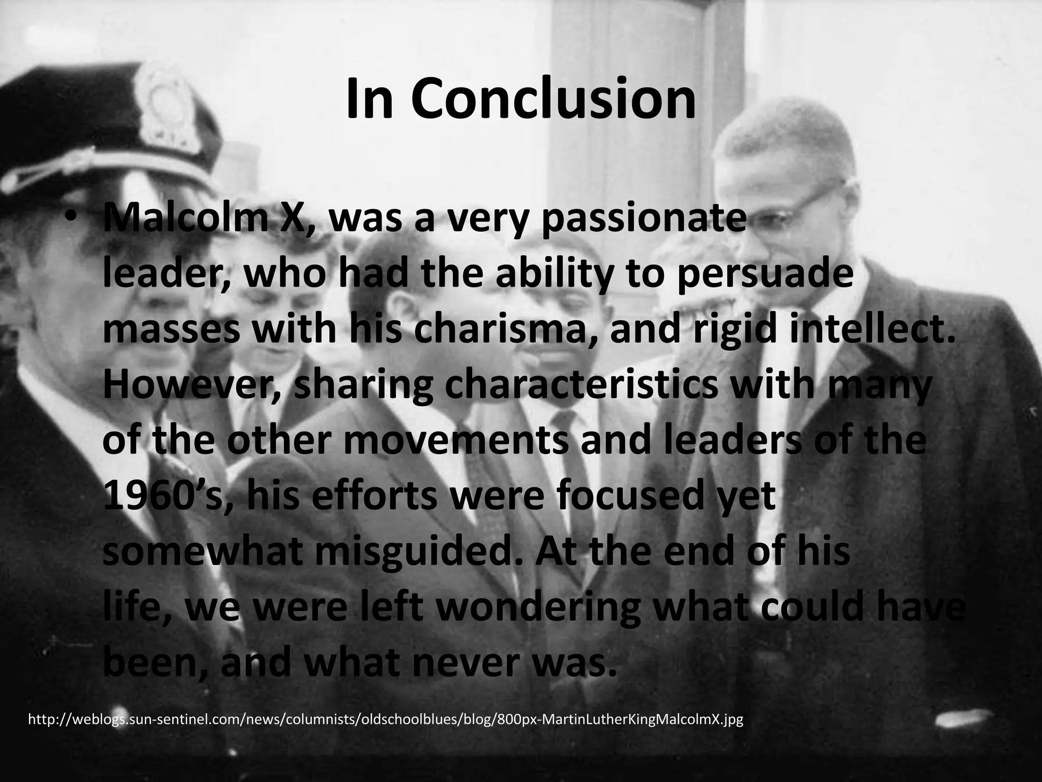 In ConclusionMalcolm X, was a very passionate leader, who had the ability to persuade masses with his charisma, and rigid intellect. However, sharing characteristics with many of the other movements and leaders of the 1960’s, his efforts were focused yet somewhat misguided. At the end of his life, we were left wondering what could have been, and what never was.http://weblogs.sun-sentinel.com/news/columnists/oldschoolblues/blog/800px-MartinLutherKingMalcolmX.jpg