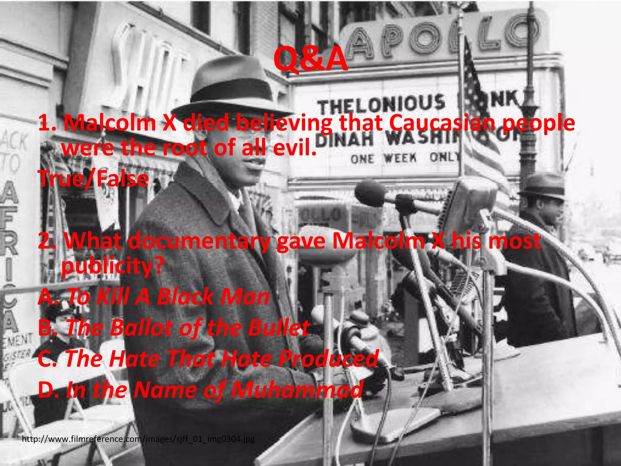 Q&A1. Malcolm X died believing that Caucasian people were the root of all evil.True/False2. What documentary gave Malcolm X his most publicity?A. To Kill A Black ManB. The Ballot of the BulletC. The Hate That Hate ProducedD. In the Name of Muhammad http://www.filmreference.com/images/sjff_01_img0304.jpg