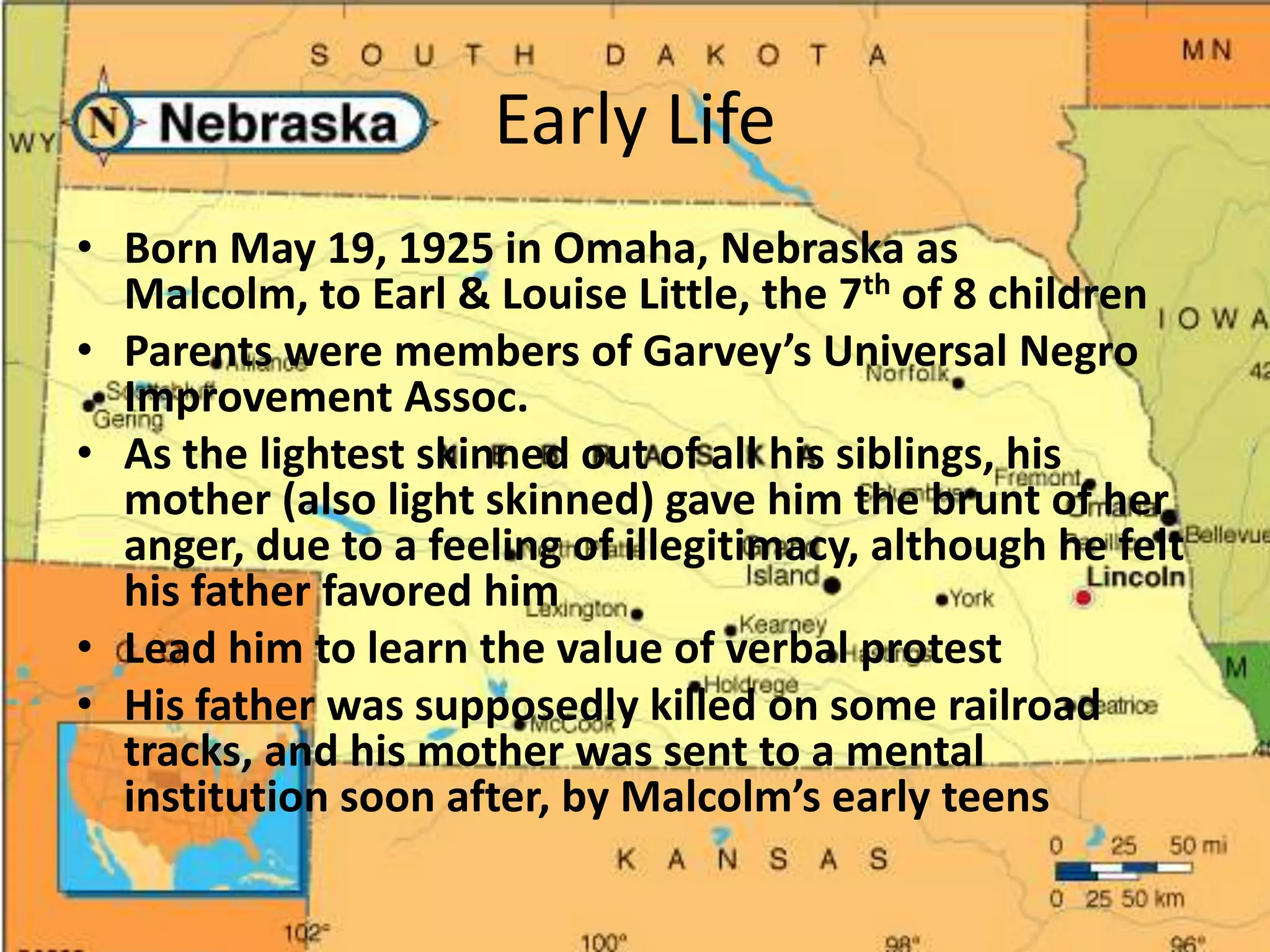 Early LifeBorn May 19, 1925 in Omaha, Nebraska as Malcolm, to Earl & Louise Little, the 7th of 8 childrenParents were members of Garvey’s Universal Negro Improvement Assoc. As the lightest skinned out of all his siblings, his mother (also light skinned) gave him the brunt of her anger, due to a feeling of illegitimacy, although he felt his father favored himLead him to learn the value of verbal protestHis father was supposedly killed on some railroad tracks, and his mother was sent to a mental institution soon after, by Malcolm’s early teens 