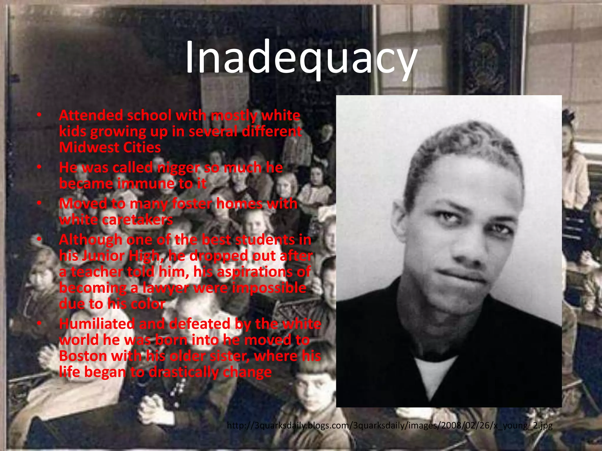 InadequacyAttended school with mostly white kids growing up in several different Midwest CitiesHe was called nigger so much he became immune to itMoved to many foster homes with white caretakersAlthough one of the best students in his Junior High, he dropped out after a teacher told him, his aspirations of becoming a lawyer were impossible due to his colorHumiliated and defeated by the white world he was born into he moved to Boston with his older sister, where his life began to drastically changehttp://3quarksdaily.blogs.com/3quarksdaily/images/2008/02/26/x_young_2.jpg