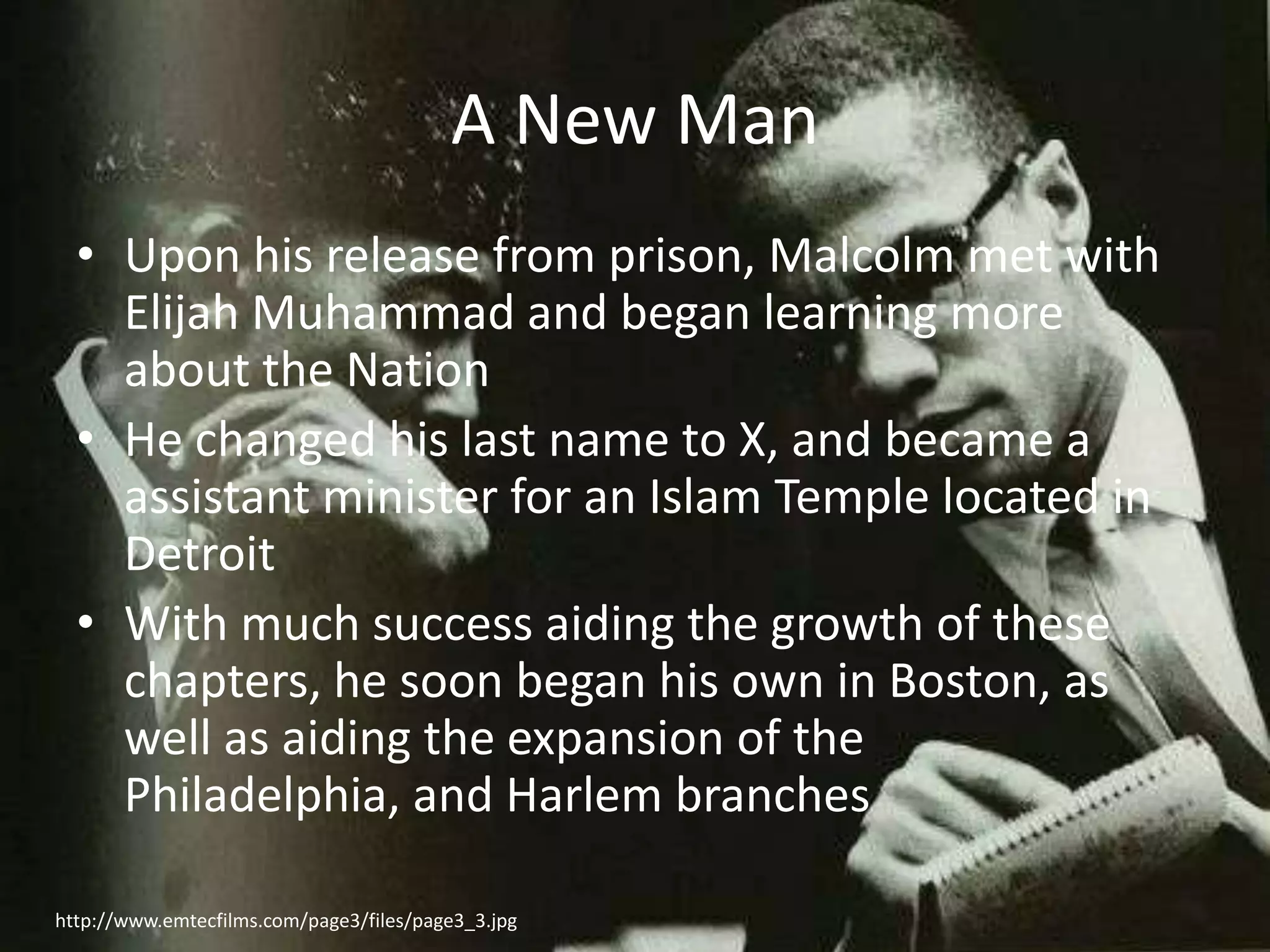 A New ManUpon his release from prison, Malcolm met with Elijah Muhammad and began learning more about the NationHe changed his last name to X, and became a assistant minister for an Islam Temple located in DetroitWith much success aiding the growth of these chapters, he soon began his own in Boston, as well as aiding the expansion of the Philadelphia, and Harlem brancheshttp://www.emtecfilms.com/page3/files/page3_3.jpg
