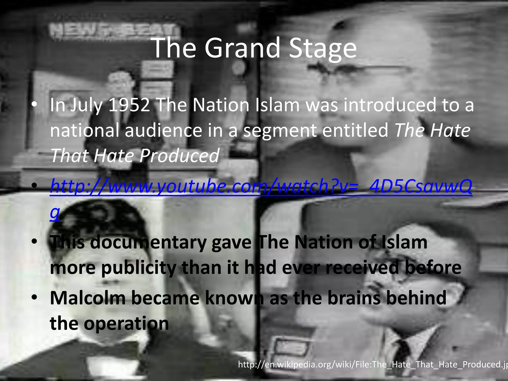 The Grand StageIn July 1952 The Nation Islam was introduced to a national audience in a segment entitled The Hate That Hate Producedhttp://www.youtube.com/watch?v=_4D5CsavwQgThis documentary gave The Nation of Islam more publicity than it had ever received beforeMalcolm became known as the brains behind the operationhttp://en.wikipedia.org/wiki/File:The_Hate_That_Hate_Produced.jpg