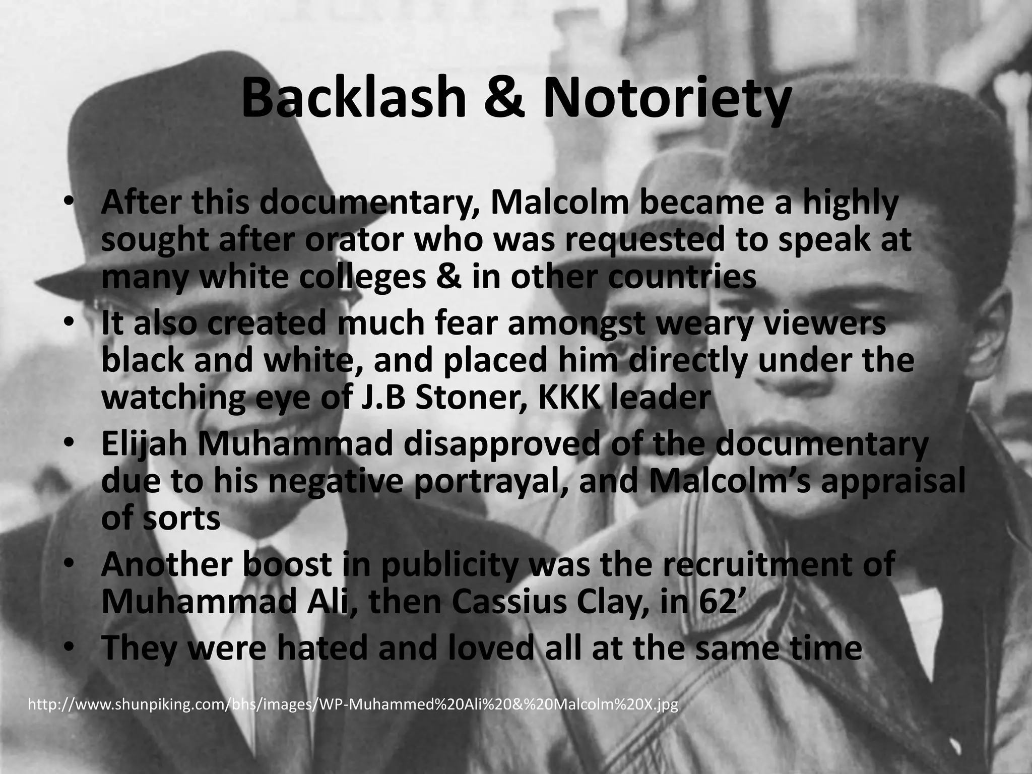 Backlash & NotorietyAfter this documentary, Malcolm became a highly sought after orator who was requested to speak at many white colleges & in other countriesIt also created much fear amongst weary viewers black and white, and placed him directly under the watching eye of J.B Stoner, KKK leaderElijah Muhammad disapproved of the documentary due to his negative portrayal, and Malcolm’s appraisal of sortsAnother boost in publicity was the recruitment of Muhammad Ali, then Cassius Clay, in 62’They were hated and loved all at the same timehttp://www.shunpiking.com/bhs/images/WP-Muhammed%20Ali%20&%20Malcolm%20X.jpg
