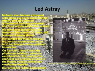 Led AstrayMalcolm soon became estranged with Elijah due to his extra marital affairs, and also claimed Muhammad had long prevented him from working with other activistHe denounced himself from the Nation of Islam March 8th, 1964, still however claiming MuslimHe founded the Muslim Mosque Inc., and an organization set on teaching blacks to value political knowledgeOn April 13th, 1964, X took the pilgrimage to Mecca, where he completed his Hajj, and got the chance to see a variety of races in the Muslim religion unified and worshiping togetherHe revised his radical racial beliefshttp://images.tribe.net/tribe/upload/photo/e77/f6f/e77f6f28-8064-4e40-8c58-85dedb6c93e0