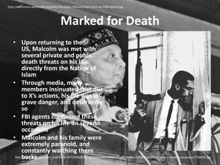 Marked for Deathhttp://commons.wikimedia.org/wiki/File:Elijah-Muhammad-meeting-1964-detail.jpgUpon returning to the US, Malcolm was met with several private and public death threats on his life directly from the Nation of IslamThrough media, many members insinuated that due to X’s actions, his life was in grave danger, and deservedly soFBI agents confirmed these threats on his life on several occasionsMalcolm and his family were extremely paranoid, and constantly watching there backshttp://2.bp.blogspot.com/_msb7eQA-RFY/Sh568VBkGdI/AAAAAAAABAk/nRzwv_mWlto/s400/malcolm-x-by-any-means-necessary-276x400.jpg