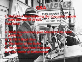 Q&A1. Malcolm X died believing that Caucasian people were the root of all evil.True/False2. What documentary gave Malcolm X his most publicity?A. To Kill A Black ManB. The Ballot of the BulletC. The Hate That Hate ProducedD. In the Name of Muhammad http://www.filmreference.com/images/sjff_01_img0304.jpg