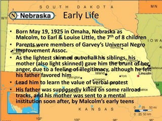 Early LifeBorn May 19, 1925 in Omaha, Nebraska as Malcolm, to Earl & Louise Little, the 7th of 8 childrenParents were members of Garvey’s Universal Negro Improvement Assoc. As the lightest skinned out of all his siblings, his mother (also light skinned) gave him the brunt of her anger, due to a feeling of illegitimacy, although he felt his father favored himLead him to learn the value of verbal protestHis father was supposedly killed on some railroad tracks, and his mother was sent to a mental institution soon after, by Malcolm’s early teens 