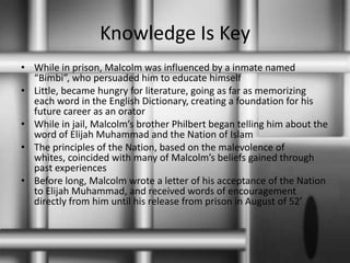 Knowledge Is KeyWhile in prison, Malcolm was influenced by a inmate named “Bimbi”, who persuaded him to educate himselfLittle, became hungry for literature, going as far as memorizing each word in the English Dictionary, creating a foundation for his future career as an oratorWhile in jail, Malcolm’s brother Philbert began telling him about the word of Elijah Muhammad and the Nation of IslamThe principles of the Nation, based on the malevolence of whites, coincided with many of Malcolm’s beliefs gained through past experiencesBefore long, Malcolm wrote a letter of his acceptance of the Nation to Elijah Muhammad, and received words of encouragement  directly from him until his release from prison in August of 52’