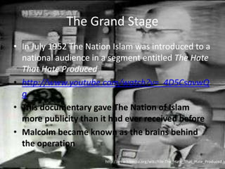 The Grand StageIn July 1952 The Nation Islam was introduced to a national audience in a segment entitled The Hate That Hate Producedhttp://www.youtube.com/watch?v=_4D5CsavwQgThis documentary gave The Nation of Islam more publicity than it had ever received beforeMalcolm became known as the brains behind the operationhttp://en.wikipedia.org/wiki/File:The_Hate_That_Hate_Produced.jpg