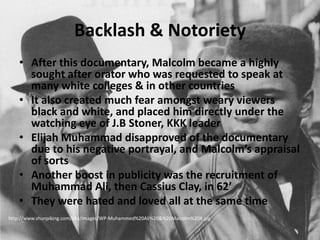 Backlash & NotorietyAfter this documentary, Malcolm became a highly sought after orator who was requested to speak at many white colleges & in other countriesIt also created much fear amongst weary viewers black and white, and placed him directly under the watching eye of J.B Stoner, KKK leaderElijah Muhammad disapproved of the documentary due to his negative portrayal, and Malcolm’s appraisal of sortsAnother boost in publicity was the recruitment of Muhammad Ali, then Cassius Clay, in 62’They were hated and loved all at the same timehttp://www.shunpiking.com/bhs/images/WP-Muhammed%20Ali%20&%20Malcolm%20X.jpg