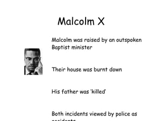 Malcolm X
Malcolm was raised by an outspoken
Baptist minister



Their house was burnt down



His father was ‘killed’



Both incidents viewed by police as
 