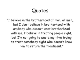 Quotes
"I believe in the brotherhood of man, all men,
    but I don’t believe in brotherhood with
    anybody who doesn’t want brotherhood
     "I believe in the brotherhood of man, all men, but I don’t believe in brotherhood with anybody who doesn’t want
     brotherhood with me. I believe in treating people right, but I’m not going to waste my time trying to treat somebody
     right who doesn’t know how to return the treatment."



   with me. I believe in treating people right,
   but I’m not going to waste my time trying
   to treat somebody right who doesn’t know
         how to return the treatment."
 