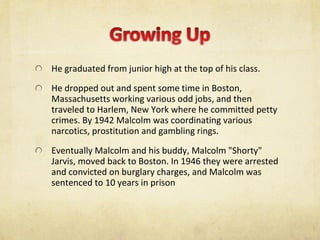 He graduated from junior high at the top of his class.  He dropped out and spent some time in Boston, Massachusetts working various odd jobs, and then traveled to Harlem, New York where he committed petty crimes. By 1942 Malcolm was coordinating various narcotics, prostitution and gambling rings.  Eventually Malcolm and his buddy, Malcolm "Shorty" Jarvis, moved back to Boston. In 1946 they were arrested and convicted on burglary charges, and Malcolm was sentenced to 10 years in prison  