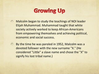 Malcolm began to study the teachings of NOI leader Elijah Muhammad. Muhammad taught that white society actively worked to keep African-Americans from empowering themselves and achieving political, economic and social success. By the time he was paroled in 1952, Malcolm was a devoted follower with the new surname "X." (He considered "Little" a slave name and chose the "X" to signify his lost tribal name.)  
