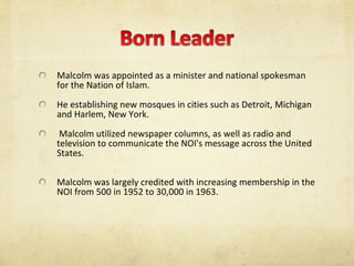 Malcolm was appointed as a minister and national spokesman for the Nation of Islam.  He establishing new mosques in cities such as Detroit, Michigan and Harlem, New York. Malcolm utilized newspaper columns, as well as radio and television to communicate the NOI's message across the United States.  Malcolm was largely credited with increasing membership in the NOI from 500 in 1952 to 30,000 in 1963.  