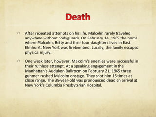 After repeated attempts on his life, Malcolm rarely traveled anywhere without bodyguards. On February 14, 1965 the home where Malcolm, Betty and their four daughters lived in East Elmhurst, New York was firebombed. Luckily, the family escaped physical injury. One week later, however, Malcolm's enemies were successful in their ruthless attempt. At a speaking engagement in the Manhattan's Audubon Ballroom on February 21, 1965 three gunmen rushed Malcolm onstage. They shot him 15 times at close range. The 39-year-old was pronounced dead on arrival at New York's Columbia Presbyterian Hospital. 