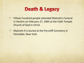Fifteen hundred people attended Malcolm's funeral in Harlem on February 27, 1965 at the Faith Temple Church of God in Christ. Malcolm X is buried at the Ferncliff Cemetery in Hartsdale, New York. 