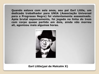 Quando estava com seis anos, seu pai Earl Little, um
dedicado trabalhador para UNIA (Associação Universal
para o Progresso Negro) foi violentamente assassinado.
Após brutal espancamento, foi jogado na linha do trem
com corpo quase partido em dois, ainda não morreu
ali, agonizou mais algumas horas.




           Earl Little(pai de Malcolm X)
 