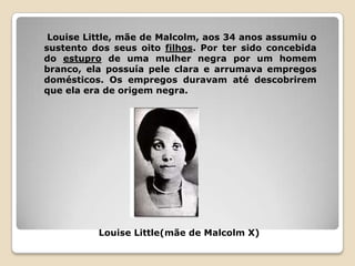 Louise Little, mãe de Malcolm, aos 34 anos assumiu o
sustento dos seus oito filhos. Por ter sido concebida
do estupro de uma mulher negra por um homem
branco, ela possuía pele clara e arrumava empregos
domésticos. Os empregos duravam até descobrirem
que ela era de origem negra.




          Louise Little(mãe de Malcolm X)
 