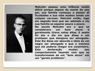 Malcolm passou uma infância muito
dificil porque depois da morte de seu
pai, sua família começou a passar di
ficuldades e sua mãe acabou tendo um
colapso nervoso. Malcolm então, logo
em seguida teve que ser adotado e viu
sua familia se separar pouco a pouco.
Na escola Malcolm era o que se
considerava     um     bom     aluno   e
geralmente tirava notas altas. E assim
foi ate o dia em que disse a um
professor que desejava ser advogado.
Este lhe disse ser absurda a ideia de um
negro ser advogado e que o máximo
que ele poderia chegar era carpinteiro.
Esta      declaração     mudou       seu
comportamento fazendo com que se
transformasse de um "bom aluno" em
um "garoto problema".
 