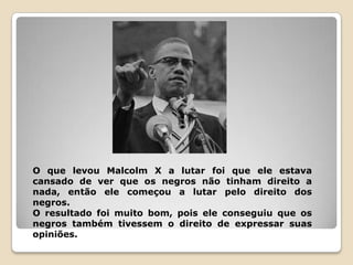 O que levou Malcolm X a lutar foi que ele estava
cansado de ver que os negros não tinham direito a
nada, então ele começou a lutar pelo direito dos
negros.
O resultado foi muito bom, pois ele conseguiu que os
negros também tivessem o direito de expressar suas
opiniões.
 