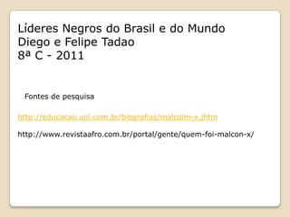 Líderes Negros do Brasil e do Mundo
Diego e Felipe Tadao
8ª C - 2011


 Fontes de pesquisa

http://educacao.uol.com.br/biografias/malcolm-x.jhtm

http://www.revistaafro.com.br/portal/gente/quem-foi-malcon-x/
 