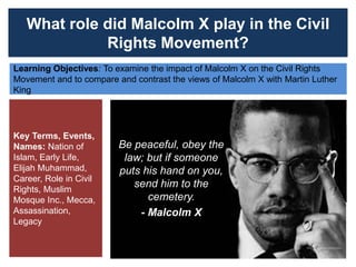 What role did Malcolm X play in the Civil
Rights Movement?
Learning Objectives: To examine the impact of Malcolm X on the Civil Rights
Movement and to compare and contrast the views of Malcolm X with Martin Luther
King
Key Terms, Events,
Names: Nation of
Islam, Early Life,
Elijah Muhammad,
Career, Role in Civil
Rights, Muslim
Mosque Inc., Mecca,
Assassination,
Legacy
Be peaceful, obey the
law; but if someone
puts his hand on you,
send him to the
cemetery.
- Malcolm X
 