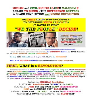 MUSLIM and CIVIL RIGHTS LEADER MALCOLM X: 
AFRAID TO BLEED - THE DIFFERENCE BETWEEN 
A BLACK REVOLUTION and NEGRO REVOLUTION 
YOU DON’T ALLOW YOUR GOVERNMENT TO DETERMINE WHICH REVOLUTION IT WANTS TO FIGHT “WE THE PEOPLE” DECIDE! 
The following Speech was given by Muslim and Civil Rights Malcolm X: https://www.filesanywhere.com/fs/v.aspx?v=8b6e6789585f7676ae6d 
I would like to make a few comments concerning the DIFFERENCE between the BLACK Revolution and the . THERE'S A DIFFERENCE! NEGRO Revolution 
BOTH Are they THE SAME and IF they're NOT,WHATDIFFERENCE is the ? 
WHAT is the DIFFERENCE between a BLACK Revolution and a ? NEGRO Revolution 
FIRST, WHAT is a REVOLUTION? 
Sometimes I'm inclined to believe that MANY of our people are using this WORD "REVOLUTION" LOOSELY WITHOUT taking CAREFUL CONSIDERATION what this world ACTUALLY MEANS and WHAT its HISTORIC CHARACTERISTICS are. WHEN you STUDY the HISTORIC NATURE of REVOLUTIONS - The MOTIVE of a Revolution - The OBJECTIVE of a Revolution - and the RESULT of a Revolution - and the METHODS USED in a Revolution, you MAY CHANGE words! You may DEVISE ANOTHER program. You MAY CHANGE your GOAL and you may CHANGE YOUR MIND! 
Look at the AMERICAN Revolution: 
In 1776, that Revolution was for WHAT? For LAND! 
HOW was it. . . WHY DID they WANT LAND? INDEPENDENCE! 
HOW was it CARRIED OUT? BLOODSHED! 
Number 1, it was BASED ON LAND! The BASIS for INDEPENDENCE! 
And The ONLY WAY they could GET it - was BLOODSHED! 
 
