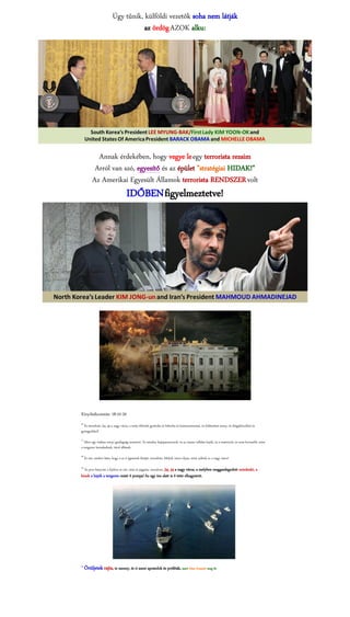 Úgy tűnik, külföldi vezetők soha nem látják
                                      az ördög AZOK alku:




              Annak érdekében, hogy vegye le egy terrorista rezsim
             Arról van szó, egyesítő és az épület "stratégiai HIDAK!"
            Az Amerikai Egyesült Államok terrorista RENDSZER volt
                                      IDŐBEN figyelmeztetve!




Kinyilatkoztatás: 18:10-20
16
  És mondván: Jaj, jaj a nagy város, a mely öltözött gyolcsba és bíborba és karmazsinszínű, és feldíszített arany, és drágakövekkel és
gyöngyökkel!
17
   Mert egy órában annyi gazdagság semmivé. És minden hajóparancsnok, és az összes vállalat hajók, és a matrózok, és nem kevesebb, mint
a tengeren kereskednek, távol állának,
18
      És sírt, amikor látta, hogy a az ő égésének füstjét, mondván: Melyik város olyan, mint nektek ez a nagy város!
19.
      És port hányván a fejükre és sírt, sírás és jajgatás, mondván: Jaj, jaj a nagy város, a melyben meggazdagodott mindenki, a
kinek a hajók a tengeren miatt ő pompa! Az egy óra alatt is ő tette elhagyatott.




20
      Örüljetek rajta, te menny, és ti szent apostolok és próféták, mert Isten bosszút meg őt.
 