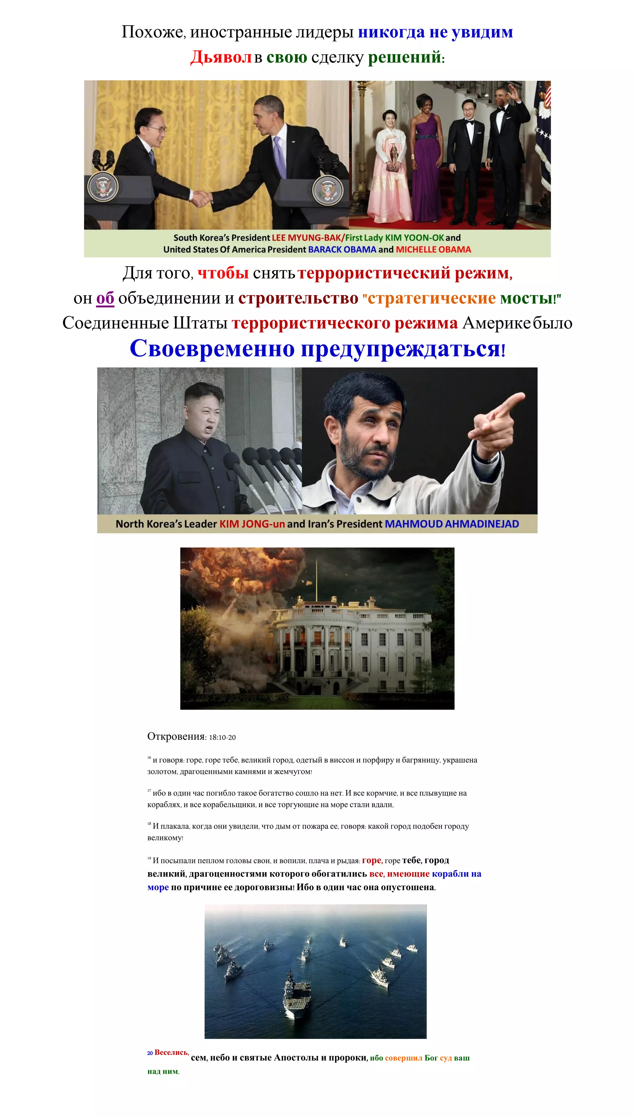 Похоже, иностранные лидеры никогда не увидим
              Дьявол в свою сделку решений:




       Для того, чтобы снять террористический режим,
 он об объединении и строительство "стратегические мосты!"
Соединенные Штаты террористического режима Америке было
       Своевременно предупреждаться!




         Откровения: 18:10-20
         16
          и говоря: горе, горе тебе, великий город, одетый в виссон и порфиру и багряницу, украшена
         золотом, драгоценными камнями и жемчугом!

         17
          ибо в один час погибло такое богатство сошло на нет. И все кормчие, и все плывущие на
         кораблях, и все корабельщики, и все торгующие на море стали вдали,

         18
          И плакала, когда они увидели, что дым от пожара ее, говоря: какой город подобен городу
         великому!

         19
              И посыпали пеплом головы свои, и вопили, плача и рыдая: горе, горе тебе, город
         великий, драгоценностями которого обогатились все, имеющие корабли на
         море по причине ее дороговизны! Ибо в один час она опустошена.




         20 Веселись,
                        сем, небо и святые Апостолы и пророки, ибо совершил Бог суд ваш
         над ним.
 