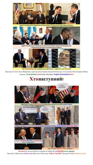 Президент Єгипту Хосні Мубараком, прем'єр-міністр Ізраїлю Біньямін Нетаньяху і Сполучених Штатів Барака Обами
                  Америка - укладення угод одну хвилину і переслідуванню NEXT!


                                Хто наступний?




                Визнаючи, Сполучені Штати Америки та Ізраїль SET-UPS ПРОТИ іншим урядам:
  Президент Афганістану Хамід KARZI, Президент Пакистану Асіф Алі Зардарі, і президент Сирії Башар аль-Асад
 