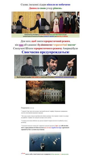 Схоже, іноземні лідери ніколи не побачимо
             Диявол в свою угоду рішень:




      Для того, щоб зняти терористичний режим,
 він про об'єднання і будівництво "стратегічні мости!"
Сполучені Штати терористичного режиму Америці було
           Своєчасно предупреждаться!




      Одкровення: 18:10-20
      16
       і кажучи: Горе, горе, місто велике, одягнений в віссон і порфіру і багряницю, прикрашена
      золотом, коштовними каменями і перлами!

      17
       Бо в одну годину згинуло таке багатство зійшло нанівець. І всі стернові, і кожен, хто пливає
      на кораблях, і моряки, і всі торгують на морі, стали здалека,

      18
       І плакала, коли вони побачили, що дим від пожежі її, кажучи: яке місто подібний до місту
      великому!

      19
           І посипали попелом голови свої, і закричали, плачучи і ридаючи: горе, горе тобі, велике
      місто, дорогоцінностей збагатилися всі, хто має кораблі на морі з причини її
      дорожнечу! Бо в 1:00 вона спустошена.




      20 Радій,
                  цього, небо, і святі апостоли та пророки, бо Бог виконав суд ваш над ним.
 