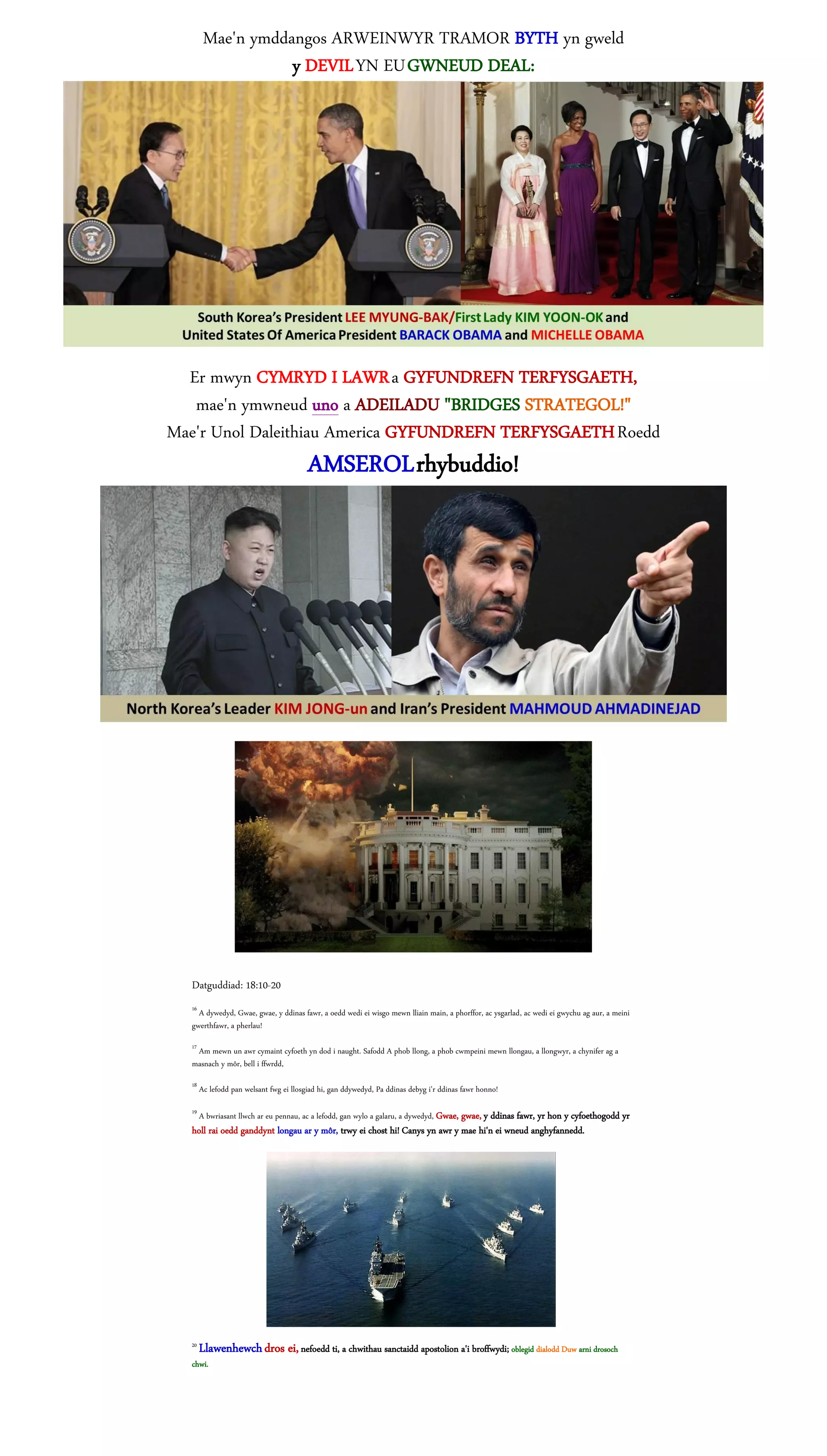 Mae'n ymddangos ARWEINWYR TRAMOR BYTH yn gweld
                   y DEVIL YN EU GWNEUD DEAL:




  Er mwyn CYMRYD I LAWR a GYFUNDREFN TERFYSGAETH,
   mae'n ymwneud uno a ADEILADU "BRIDGES STRATEGOL!"
Mae'r Unol Daleithiau America GYFUNDREFN TERFYSGAETH Roedd
                                         AMSEROL rhybuddio!




  Datguddiad: 18:10-20
  16
    A dywedyd, Gwae, gwae, y ddinas fawr, a oedd wedi ei wisgo mewn lliain main, a phorffor, ac ysgarlad, ac wedi ei gwychu ag aur, a meini
  gwerthfawr, a pherlau!
  17
   Am mewn un awr cymaint cyfoeth yn dod i naught. Safodd A phob llong, a phob cwmpeini mewn llongau, a llongwyr, a chynifer ag a
  masnach y môr, bell i ffwrdd,
  18
       Ac lefodd pan welsant fwg ei llosgiad hi, gan ddywedyd, Pa ddinas debyg i'r ddinas fawr honno!
  19
       A bwriasant llwch ar eu pennau, ac a lefodd, gan wylo a galaru, a dywedyd, Gwae, gwae, y ddinas fawr, yr hon y cyfoethogodd yr
  holl rai oedd ganddynt longau ar y môr, trwy ei chost hi! Canys yn awr y mae hi'n ei wneud anghyfannedd.




  20
       Llawenhewch dros ei, nefoedd ti, a chwithau sanctaidd apostolion a'i broffwydi; oblegid dialodd Duw arni drosoch
  chwi.
 