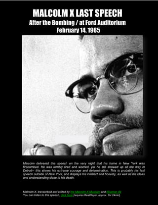 MALCOLM X LAST SPEECH                                                      Page 1 of 21


        After the Bombing / at Ford Auditorium
                   February 14, 1965




   Malcolm delivered this speech on the very night that his home in New York was
   firebombed. He was terribly tired and worried, yet he still showed up all the way in
   Detroit-- this shows his extreme courage and determination. This is probably his last
   speech outside of New York, and displays his intellect and honesty, as well as his ideas
   and understanding close to his death.
The Black Revolution
Malcolm X

   Malcolm X, transcribed and edited by the Malcolm X Museum and Noaman Ali
   You can listen to this speech, click here [requires RealPlayer, approx.14, 1965
                  MX After the Bombing / at Ford Auditorium February 1hr 24min].
                                            Page 1
 