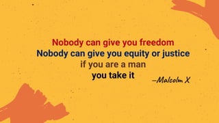 —Malcolm X
Nobody can give you freedom
Nobody can give you equity or justice
if you are a man
you take it
 