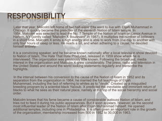 Responsibility       Later that year, Malcolm left home of her half-sister Ella went to live with Elijah Muhammad in Chicago. It quickly became the preacher of the eleventh Nation of Islam temple. In 1954, Malcolm was selected to lead the No. 7 Temple of the Nation of Islam on Lenox Avenue in Harlem, NY (jointly called "Malcolm X Boulevard" in 1987). It multiplies the number of believers in a short time. Malcolm X emits a high energy and is able to work from one day to another with only four hours of sleep or less. He reads a lot, and when adhering to a cause, he devoted himself entirely.It is a convincing speaker, and he became known nationally after a local television show devoted to Nation of Islam, The Hate That Hate Produced, released in 1959 show where he is interviewed. The organization was previously little known. Following the broadcast, media interest in the organization and Malcolm X grew considerably. The press, radio and television in the United States and around the world looking statements regularly and transcribe the highlights.       In the interval between his conversion to the cause of the Nation of Islam in 1952 and its separation from the organization in 1964, he married the full teachings of Elijah Muhammad, including the fact of referring to whites as to "devils" Created by a misguided breeding program by a scientist black Yacoub. X predicted the inevitable and imminent return of blacks to what he sees as their natural place, namely at the top of the social hierarchy and social order.Malcolm knows that his fame became a cause of considerable jealousy Nation of Islam, and tries not to feed it during his public appearances. But it soon appears, however, as the second most influential leader of the Nation of Islam after Elijah Muhammad himself. He opened additional temples, including one in Philadelphia. It is often given an important role in the growth of the organization, membership increased from 500 in 1952 to 30,000 in 1963.