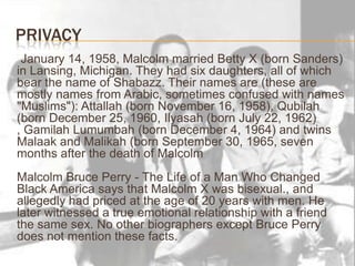 Privacy     January 14, 1958, Malcolm married Betty X (born Sanders) in Lansing, Michigan. They had six daughters, all of which bear the name of Shabazz. Their names are (these are mostly names from Arabic, sometimes confused with names "Muslims"): Attallah (born November 16, 1958), Qubilah (born December 25, 1960, Ilyasah (born July 22, 1962) , GamilahLumumbah (born December 4, 1964) and twins Malaak and Malikah (born September 30, 1965, seven months after the death of MalcolmMalcolm Bruce Perry - The Life of a Man Who Changed Black America says that Malcolm X was bisexual., and allegedly had priced at the age of 20 years with men. He later witnessed a true emotional relationship with a friend the same sex. No other biographers except Bruce Perry does not mention these facts.