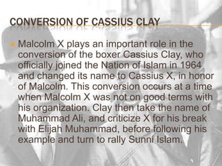 Conversion of Cassius ClayMalcolm X plays an important role in the conversion of the boxer Cassius Clay, who officially joined the Nation of Islam in 1964 and changed its name to Cassius X, in honor of Malcolm. This conversion occurs at a time when Malcolm X was not on good terms with his organization. Clay then take the name of Muhammad Ali, and criticize X for his break with Elijah Muhammad, before following his example and turn to rally Sunni Islam.